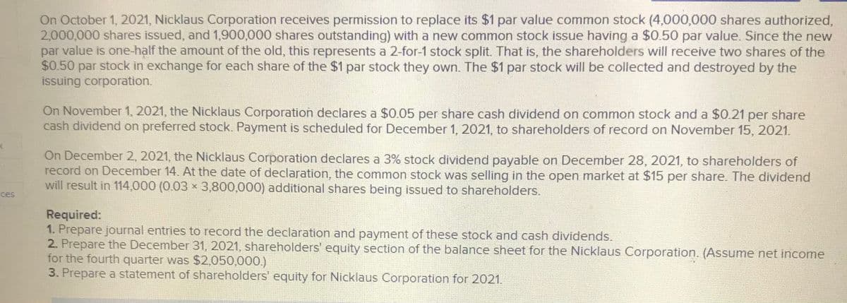 On October 1, 2021, Nicklaus Corporation receives permission to replace its $1 par value common stock (4,000,000 shares authorized,
2,000,000 shares issued, and 1,900,000 shares outstanding) with a new common stock issue having a $0.50 par value. Since the new
par value is one-half the amount of the old, this represents a 2-for-1 stock split. That is, the shareholders will receive two shares of the
$0.50 par stock in exchange for each share of the $1 par stock they own. The $1 par stock will be collected and destroyed by the
issuing corporation.
On November 1, 2021, the Nicklaus Corporation declares a $0.05 per share cash dividend on common stock and a $0.21 per share
cash dividend on preferred stock. Payment is scheduled for December 1, 2021, to shareholders of record on November 15, 2021.
On December 2, 2021, the Nicklaus Corporation declares a 3% stock dividend payable on December 28, 2021, to shareholders of
record on December 14. At the date of declaration, the common stock was selling in the open market at $15 per share. The dividend
will result in 114,000 (0.03 x 3,800,000) additional shares being issued to shareholders.
ces
Required:
1. Prepare journal entries to record the declaration and payment of these stock and cash dividends.
2. Prepare the December 31, 2021, shareholders' equity section of the balance sheet for the Nicklaus Corporation. (Assume net income
for the fourth quarter was $2,050,000.)
3. Prepare a statement of shareholders' equity for Nicklaus Corporation for 2021.
