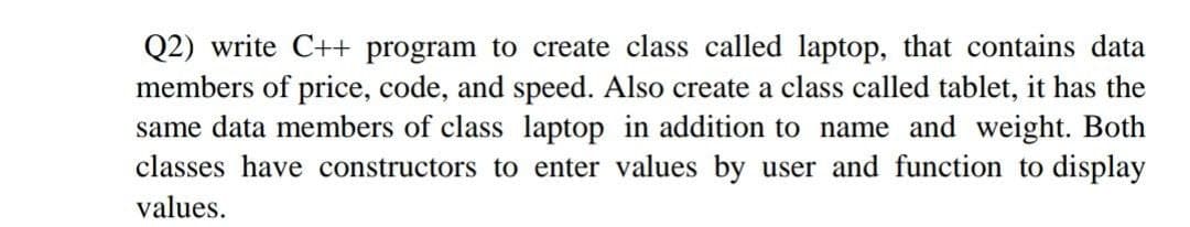Q2) write C++ program to create class called laptop, that contains data
members of price, code, and speed. Also create a class called tablet, it has the
same data members of class laptop in addition to name and weight. Both
classes have constructors to enter values by user and function to display
values.
