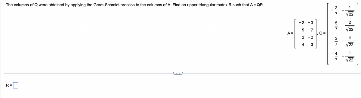 The columns of Q were obtained by applying the Gram-Schmidt process to the columns of A. Find an upper triangular matrix R such that A = QR.
R=
A =
- 2
5
2
4
- 3
7
- 2
3
Q=
V|N
5
V|N
7
1
22
2
22
4
22
1
22