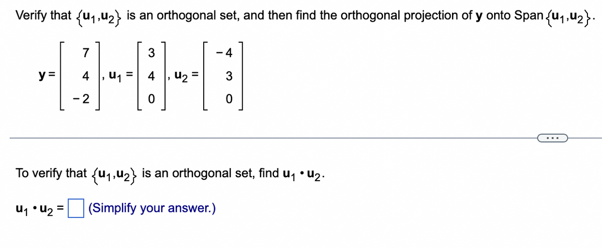 Verify that {u₁,u₂} is an orthogonal set, and then find the orthogonal projection of y onto Span {₁,₂}.
1:
y =
7
- 2
U₁ =
3
0
u₂
-4
0
To verify that {u₁,u₂} is an orthogonal set, find u₁ • U2.
u₁ U₂ = (Simplify your answer.)