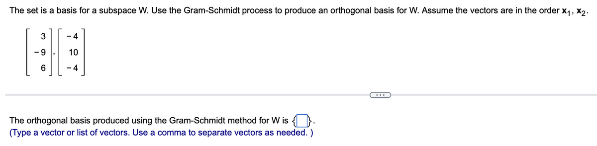The set is a basis for a subspace W. Use the Gram-Schmidt process to produce an orthogonal basis for W. Assume the vectors are in the order X₁, X2₂.
3
(O
6
- 4
10
-4
The orthogonal basis produced using the Gram-Schmidt method for W is {}.
(Type a vector or list of vectors. Use a comma to separate vectors as needed. )