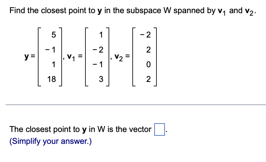 Find the closest point to y in the subspace W spanned by v₁ and v₂.
y =
5
- 1
1
18
V₁
1
- 2
- 1
3
V2
- 2
2
0
2
-
The closest point to y in W is the vector
(Simplify your answer.)