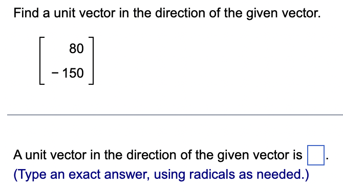 Find a unit vector in the direction of the given vector.
80
- 150
A unit vector in the direction of the given vector is
(Type an exact answer, using radicals as needed.)