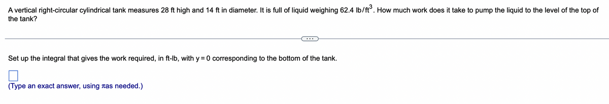 A vertical right-circular cylindrical tank measures 28 ft high and 14 ft in diameter. It is full of liquid weighing 62.4 lb/ft³. How much work does it take to pump the liquid to the level of the top of
the tank?
Set up
the integral that gives the work required, in ft-lb, with y = 0 corresponding to the bottom of the tank.
(Type an exact answer, using as needed.)