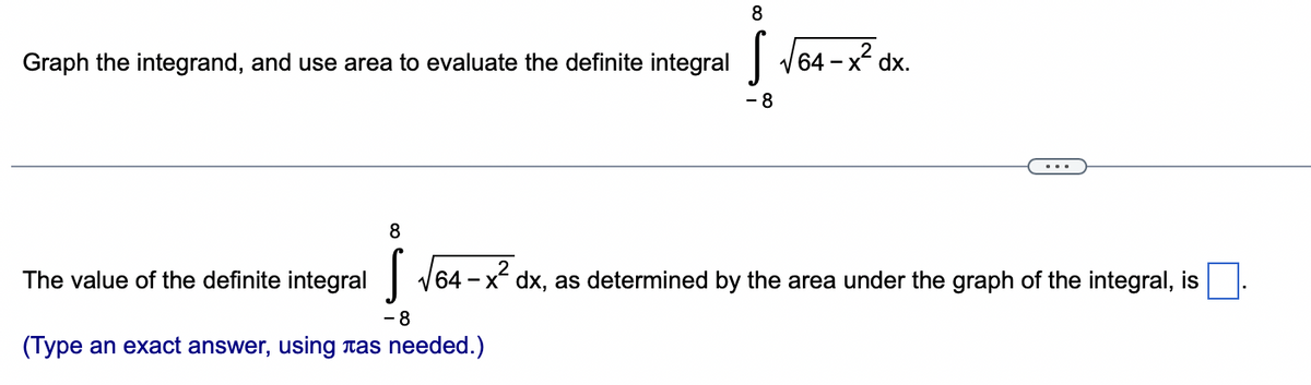 8
Graph the integrand, and use area to evaluate the definite integral √64-x² dx.
8
- 8
The value of the definite integral √64-x² dx, as determined by the area under the graph of the integral, is
- 8
(Type an exact answer, using as needed.)