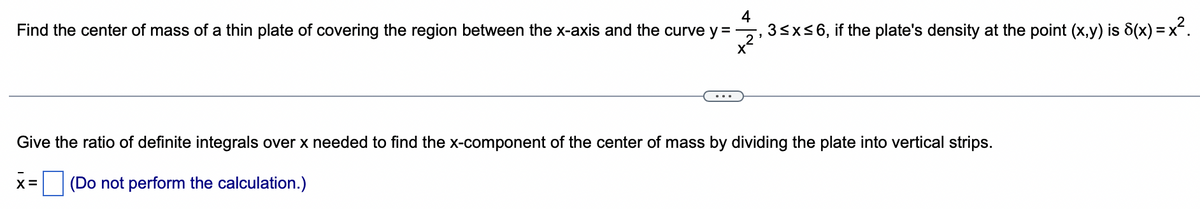 4
Find the center of mass of a thin plate of covering the region between the x-axis and the curve y=, 3≤x≤6, if the plate's density at the point (x,y) is 8(x) = x².
X
Give the ratio of definite integrals over x needed to find the x-component of the center of mass by dividing the plate into vertical strips.
(Do not perform the calculation.)
X =
