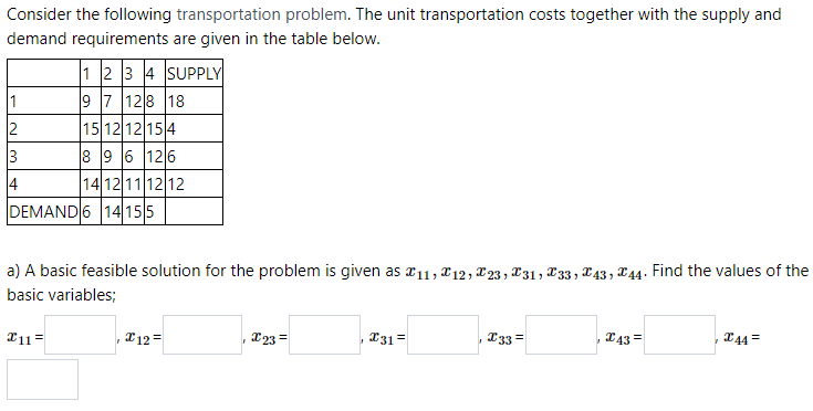Consider the following transportation problem. The unit transportation costs together with the supply and
demand requirements are given in the table below.
1 2 3 4 SUPPLY
9 7 128 18
15 12 12 15 4
8 9 6 126
14 12 1112 12
DEMAND 6 14155
2
3
4
a) A basic feasible solution for the problem is given as a11, T12, T23, x31, T33, T43, X44. Find the values of the
basic variables;
T11=
I12 =
I23=
T31 =
T33 =
43 =
T44 =
