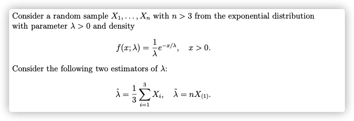 Consider a random sample X1,..., X, with n > 3 from the exponential distribution
with parameter d > 0 and density
f(x; A) = e-=/A,
x > 0.
Consider the following two estimators of A:
3
EXi, Ã =nX(1).
i=1
