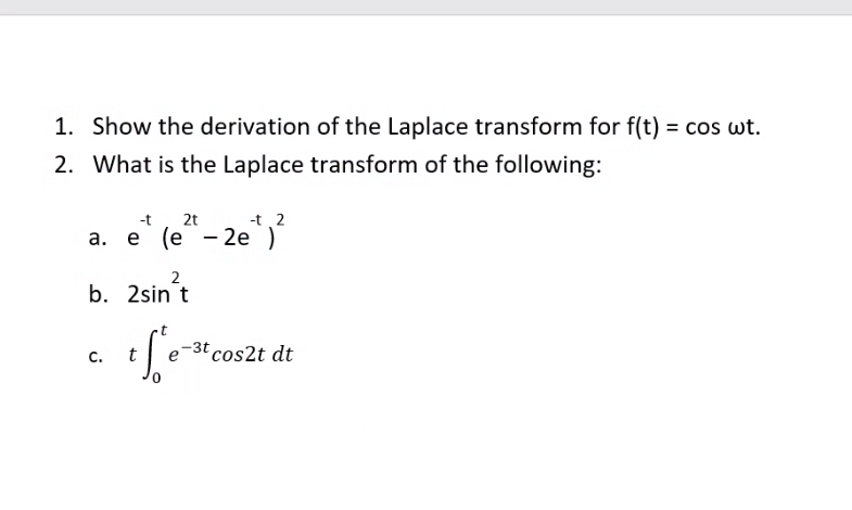 1. Show the derivation of the Laplace transform for f(t) = cos wt.
2. What is the Laplace transform of the following:
-t
2t
-t 2
a. e (e“- 2e,
2
b. 2sin t
-3t cos2t dt
с.
