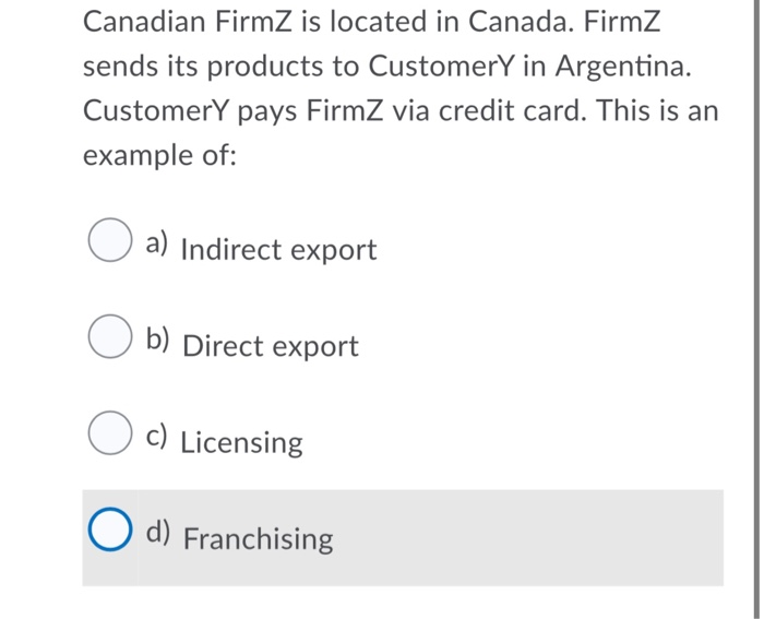 Canadian FirmZ is located in Canada. FirmZ
sends its products to CustomerY in Argentina.
Customery pays FirmZ via credit card. This is an
example of:
a) Indirect export
b) Direct export
O c)
c) Licensing
O d) Franchising