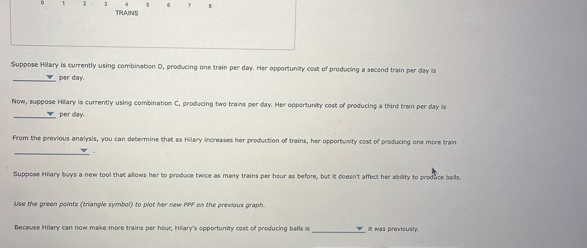 1
2 3
4
TRAINS
5
6 7 8
Suppose Hilary is currently using combination D, producing one train per day. Her opportunity cost of producing a second train per day is
per day.
Now, suppose Hilary is currently using combination C, producing two trains per day. Her opportunity cost of producing a third train per day is
per day.
From the previous analysis, you can determine that as Hilary increases her production of trains, her opportunity cost of producing one more train
Suppose Hilary buys a new tool that allows her to produce twice as many trains per hour as before, but it doesn't affect her ability to produce balls.
Use the green points (triangle symbol) to plot her new PPF on the previous graph.
Because Hilary can now make more trains per hour, Hilary's opportunity cost of producing balls is
it was previously.