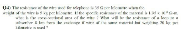 Q4) The resistance of the wire used for telephone is 35 2 per kilometre when the
weight of the wire is 5 kg per kilometre. If the specific resistance of the material is 1.95 x 10 92-m.
what is the cross-sectional area of the wire ? What will be the resistance of a loop to a
subscriber 8 km from the exchange if wire of the same material but weighing 20 kg per
kilometre is used ?