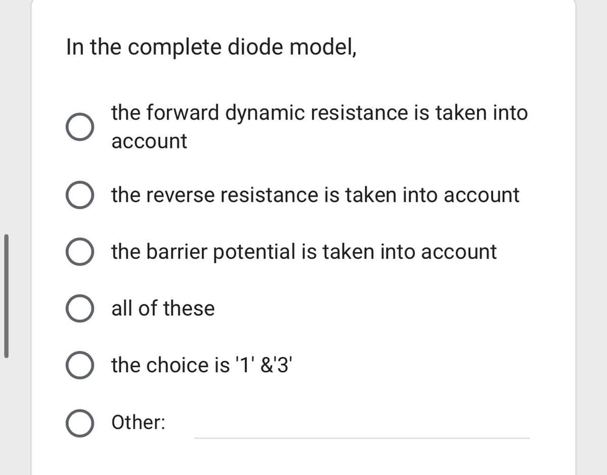 In the complete diode model,
the forward dynamic resistance is taken into
account
O the reverse resistance is taken into account
O the barrier potential is taken into account
O all of these
O the choice is '1' &'3'
O Other: