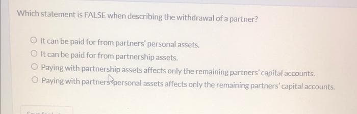 Which statement is FALSE when describing the withdrawal of a partner?
O It can be paid for from partners' personal assets.
O It can be paid for from partnership assets.
O Paying with partnership assets affects only the remaining partners' capital accounts.
O Paying with partners personal assets affects only the remaining partners' capital accounts.