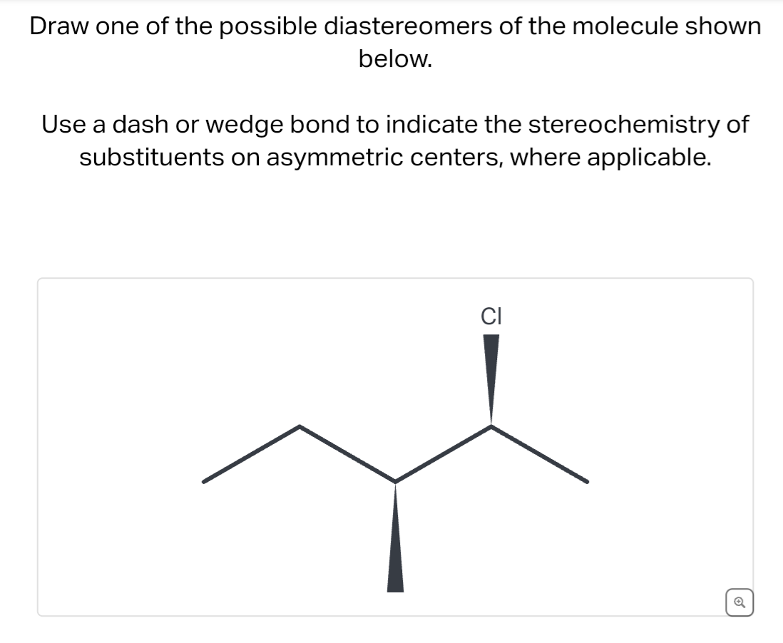 Draw one of the possible diastereomers of the molecule shown
below.
Use a dash or wedge bond to indicate the stereochemistry of
substituents on asymmetric centers, where applicable.
CI
Q