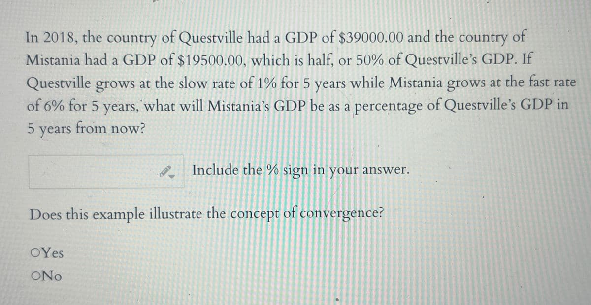 In 2018, the country of Questville had a GDP of $39000.00 and the country of
Mistania had a GDP of $19500.00, which is half, or 50% of Questville's GDP. If
Questville grows at the slow rate of 1% for 5 years while Mistania grows at the fast rate
of 6% for 5 years, what will Mistania's GDP be as a percentage of Questville's GDP in
5 years from now?
Include the % sign in your answer.
Does this example illustrate the concept of convergence?
OYes
SONO