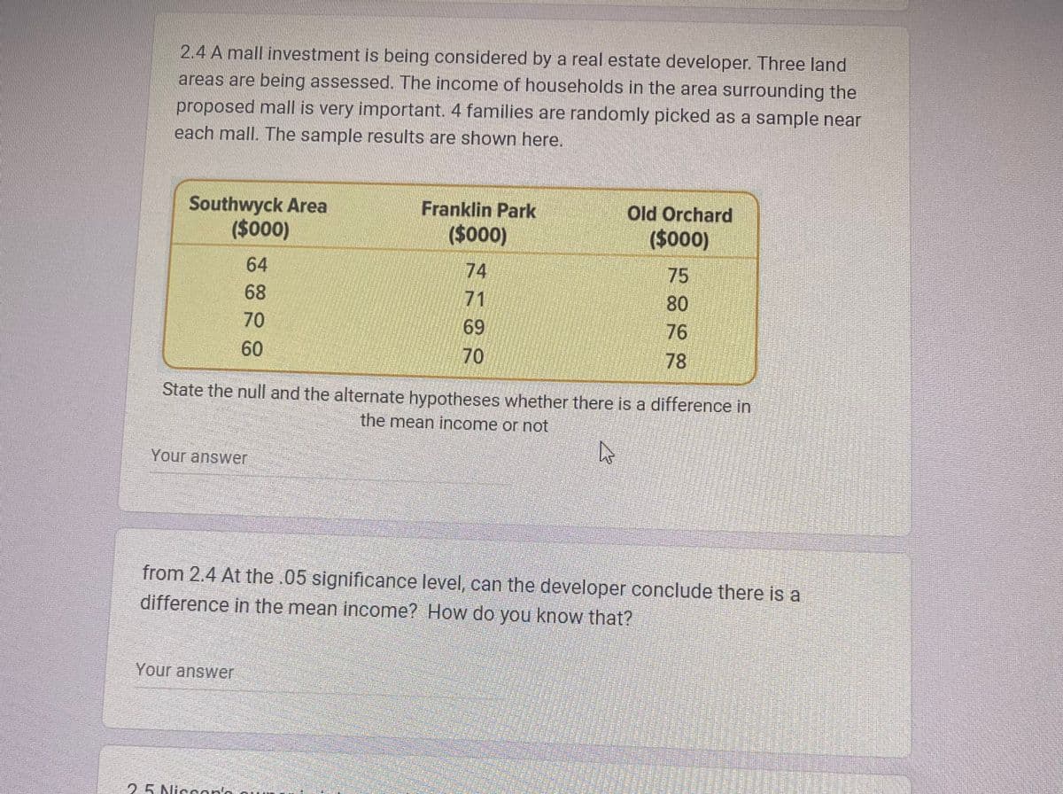 2.4 A mall investment is being considered by a real estate developer. Three land
areas are being assessed. The income of households in the area surrounding the
proposed mall is very important. 4 families are randomly picked as a sample near
each mall. The sample results are shown here.
Southwyck Area
($000)
64
68
70
60
Your answer
Your answer
Franklin Park
($000)
25 Niccon's
69
70
Old Orchard
($000)
75
State the null and the alternate hypotheses whether there is a difference in
the mean income or not
4
.
80
76
78
from 2.4 At the .05 significance level, can the developer conclude there is a
difference in the mean income? How do you know that?
អកក