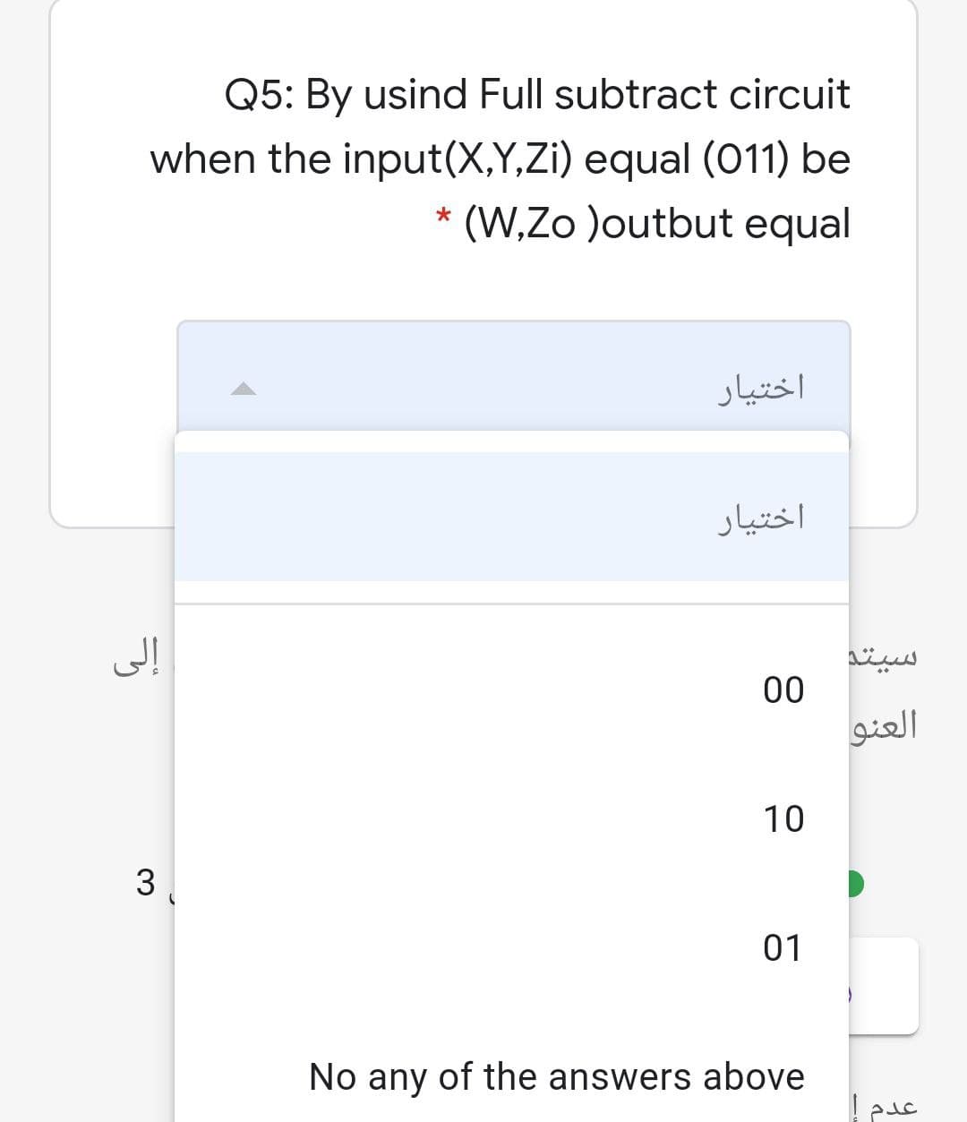 Q5: By usind Full subtract circuit
when the input(X,Y,Zi) equal (011) be
* (W,Zo )outbut equal
اختیار
اختیار
سیتد
00
العنو
10
3
01
No any of the answers above
عدم
