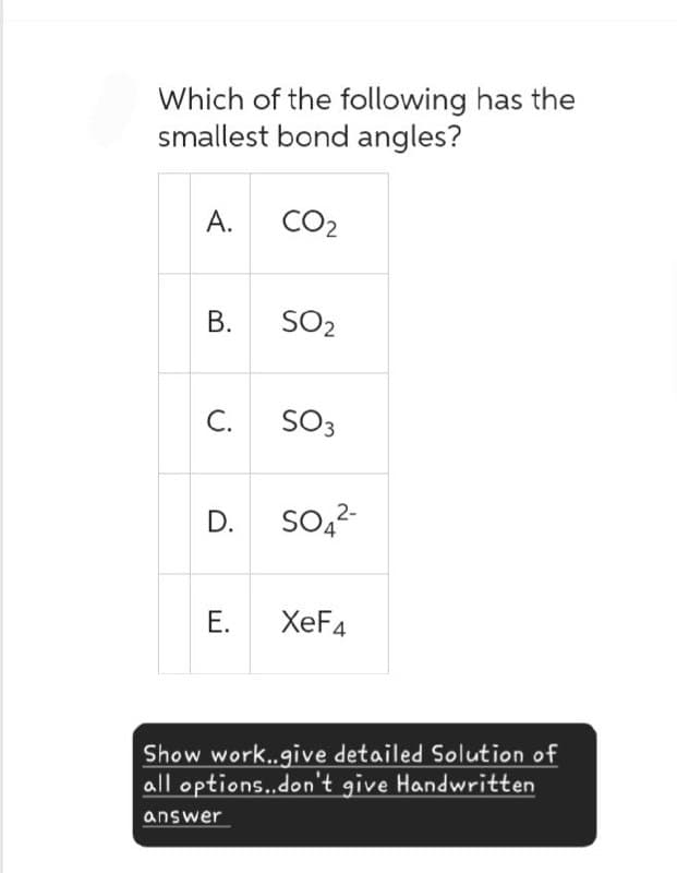 Which of the following has the
smallest bond angles?
A.
CO2
B.
SO2
C.
SO3
D.
SO4²-
E.
XeF4
Show work..give detailed Solution of
all options..don't give Handwritten
answer