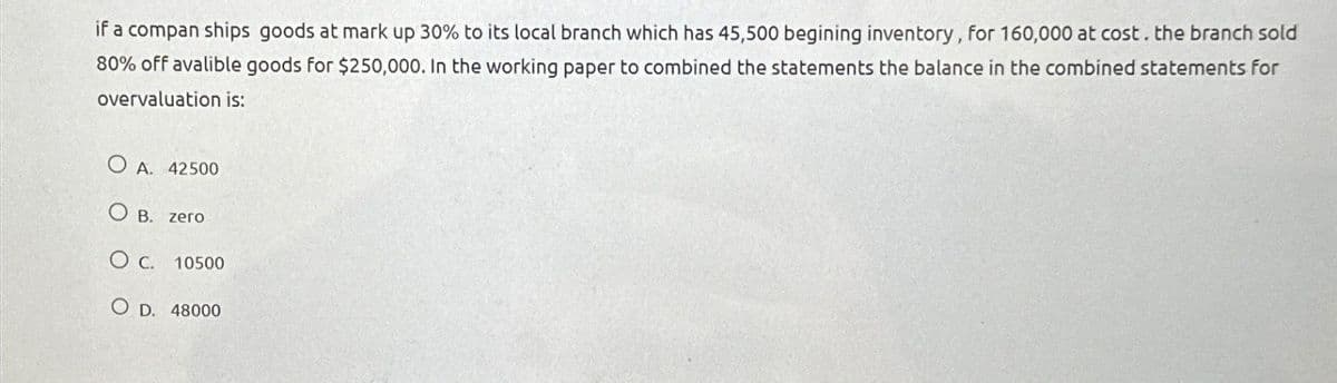 if a compan ships goods at mark up 30% to its local branch which has 45,500 begining inventory, for 160,000 at cost. the branch sold
80% off avalible goods for $250,000. In the working paper to combined the statements the balance in the combined statements for
overvaluation is:
O A. 42500
OB. zero
O c. 10500
O D. 48000