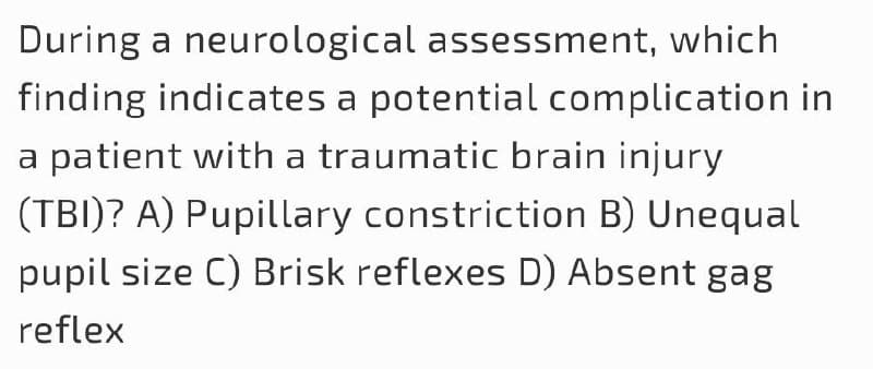 During a neurological assessment, which
finding indicates a potential complication in
a patient with a traumatic brain injury
(TBI)? A) Pupillary constriction B) Unequal
pupil size C) Brisk reflexes D) Absent gag
reflex