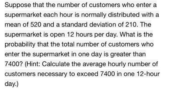 Suppose that the number of customers who enter a
supermarket each hour is normally distributed with a
mean of 520 and a standard deviation of 210. The
supermarket is open 12 hours per day. What is the
probability that the total number of customers who
enter the supermarket in one day is greater than
7400? (Hint: Calculate the average hourly number of
customers necessary to exceed 7400 in one 12-hour
day.)