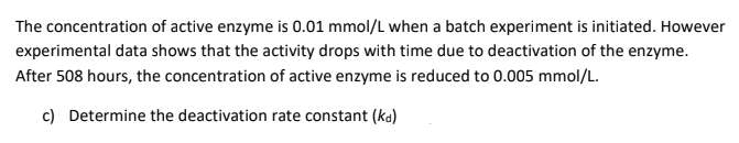 The concentration of active enzyme is 0.01 mmol/L when a batch experiment is initiated. However
experimental data shows that the activity drops with time due to deactivation of the enzyme.
After 508 hours, the concentration of active enzyme is reduced to 0.005 mmol/L.
c) Determine the deactivation rate constant (ka)