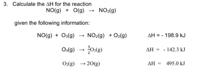 3. Calculate the AH for the reaction
NO(g) + O(g) → NO2(g)
given the following information:
NO(g) + O3(g)
NO2(g) + O2(g)
03(g) → 02(g)
O₂(g)
→20(g)
AH 198.9 kJ
AH-142.3 kJ
ΔΗ
495.0 kJ