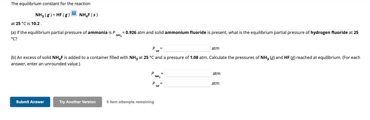The equilibrium constant for the reaction
NH3 (g) + HF (g)
at 25 °C is 10.2.
?
NH4F (S)
(a) If the equilibrium partial pressure of ammonia is P
°C?
Submit Answer
= 0.926 atm and solid ammonium fluoride is present, what is the equilibrium partial pressure of hydrogen fluoride at 25
NH3
Try Another Version
P =
HF
(b) An excess of solid NH4F is added to a container filled with NH3 at 25 °C and a pressure of 1.08 atm. Calculate the pressures of NH3 (g) and HF (g) reached at equilibrium. (For each
answer, enter an unrounded value.)
P
P
5 item attempts remaining
NH3
=
HF
atm
=
atm
atm