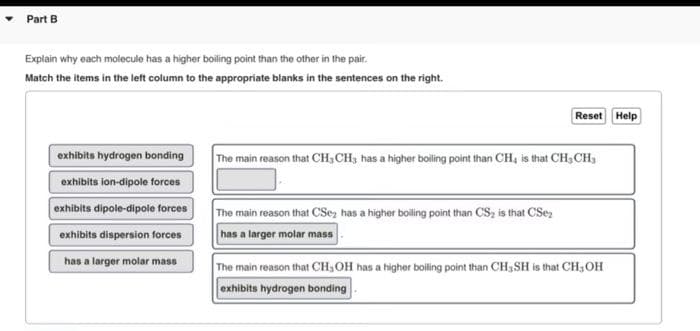 Part B
Explain why each molecule has a higher boiling point than the other in the pair.
Match the items in the left column to the appropriate blanks in the sentences on the right.
exhibits hydrogen bonding
exhibits ion-dipole forces
exhibits dipole-dipole forces
exhibits dispersion forces
has a larger molar mass
Reset Help
The main reason that CH₂CH3 has a higher boiling point than CH, is that CH₂CH₂
The main reason that CSe has a higher boiling point than CS₂ is that CS₂
has a larger molar mass
The main reason that CH, OH has a higher boiling point than CH,SH is that CH, OH
exhibits hydrogen bonding