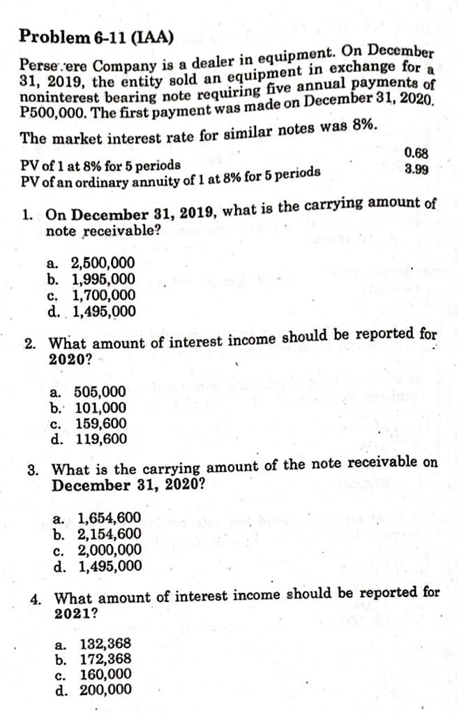 Problem 6-11 (IAA)
Perse.ere Company is a dealer in equipment. On December
a
31, 2019, the entity sold an equipment in exchange for
noninterest bearing note requiring five annual payments of
P500,000. The first payment was made on December 31, 2020.
The market interest rate for similar notes was 8%.
0.68
3.99
PV of 1 at 8% for 5 periods
PV of an ordinary annuity of 1 at 8% for 5 periods
1. On December 31, 2019, what is the carrying amount of
note receivable?
a. 2,500,000
b. 1,995,000
c. 1,700,000
d.. 1,495,000
2. What amount of interest income should be reported for
2020?
a. 505,000
b. 101,000
с. 159,600
d. 119,600
3. What is the carrying amount of the note receivable on
December 31, 2020?
a. 1,654,600
b. 2,154,600
c. 2,000,000
d. 1,495,000
4. What amount of interest income should be reported for
2021?
а. 132,368
b. 172,368
c. 160,000
d. 200,000
