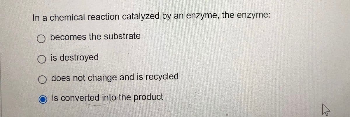 In a chemical reaction catalyzed by an enzyme, the enzyme:
becomes the substrate
O is destroyed
does not change and is recycled
is converted into the product
