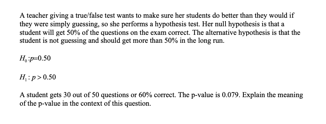 A teacher giving a true/false test wants to make sure her students do better than they would if
they were simply guessing, so she performs a hypothesis test. Her null hypothesis is that a
student will get 50% of the questions on the exam correct. The alternative hypothesis is that the
student is not guessing and should get more than 50% in the long run.
H,p=0.50
H :p> 0.50
A student gets 30 out of 50 questions or 60% correct. The p-value is 0.079. Explain the meaning
of the p-value in the context of this question.
