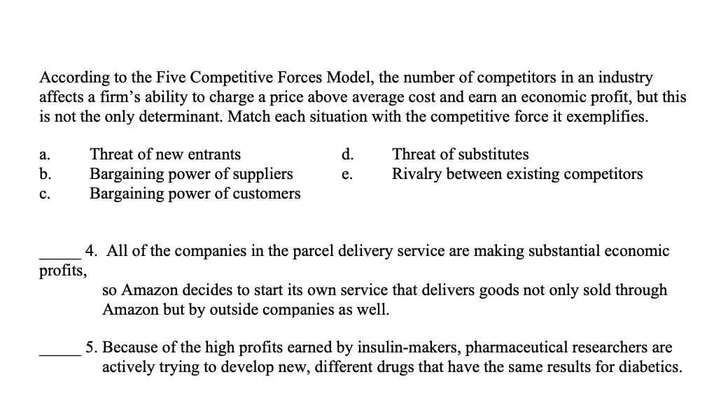 According to the Five Competitive Forces Model, the number of competitors in an industry
affects a firm's ability to charge a price above average cost and earn an economic profit, but this
is not the only determinant. Match each situation with the competitive force it exemplifies.
а.
Threat of new entrants
d.
Threat of substitutes
b.
Bargaining power of suppliers
Bargaining power of customers
Rivalry between existing competitors
е.
с.
4. All of the companies in the parcel delivery service are making substantial economic
profits,
so Amazon decides to start its own service that delivers goods not only sold through
Amazon but by outside companies as well.
5. Because of the high profits earned by insulin-makers, pharmaceutical researchers are
actively trying to develop new, different drugs that have the same results for diabetics.
