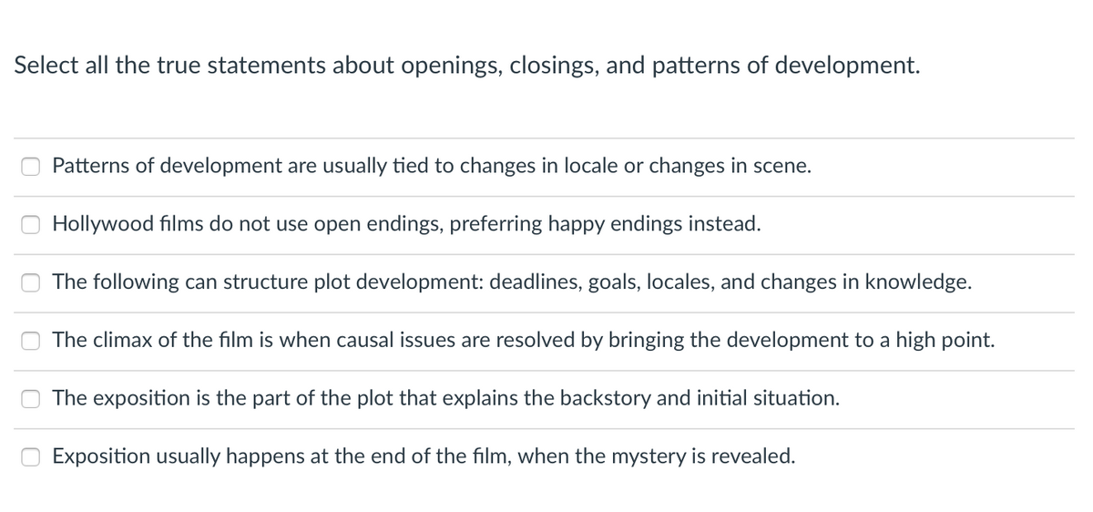 Select all the true statements about openings, closings, and patterns of development.
0
0
Patterns of development are usually tied to changes in locale or changes in scene.
Hollywood films do not use open endings, preferring happy endings instead.
The following can structure plot development: deadlines, goals, locales, and changes in knowledge.
The climax of the film is when causal issues are resolved by bringing the development to a high point.
The exposition is the part of the plot that explains the backstory and initial situation.
Exposition usually happens at the end of the film, when the mystery is revealed.