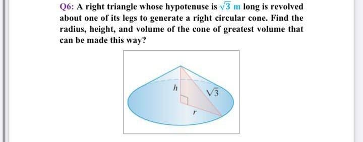 Q6: A right triangle whose hypotenuse is v3 m long is revolved
about one of its legs to generate a right circular cone. Find the
radius, height, and volume of the cone of greatest volume that
can be made this way?
V3
r
