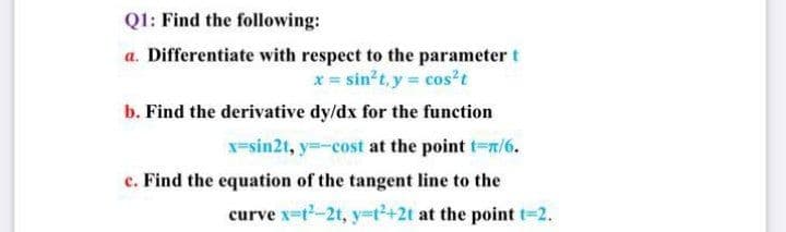 Q1: Find the following:
a. Differentiate with respect to the parameter t
x = sin?t, y= cos²t
b. Find the derivative dy/dx for the function
x-sin2t, y=-cost at the point t-r/6.
e. Find the equation of the tangent line to the
curve x-t-2t, y=t2+2t at the point t-2.
