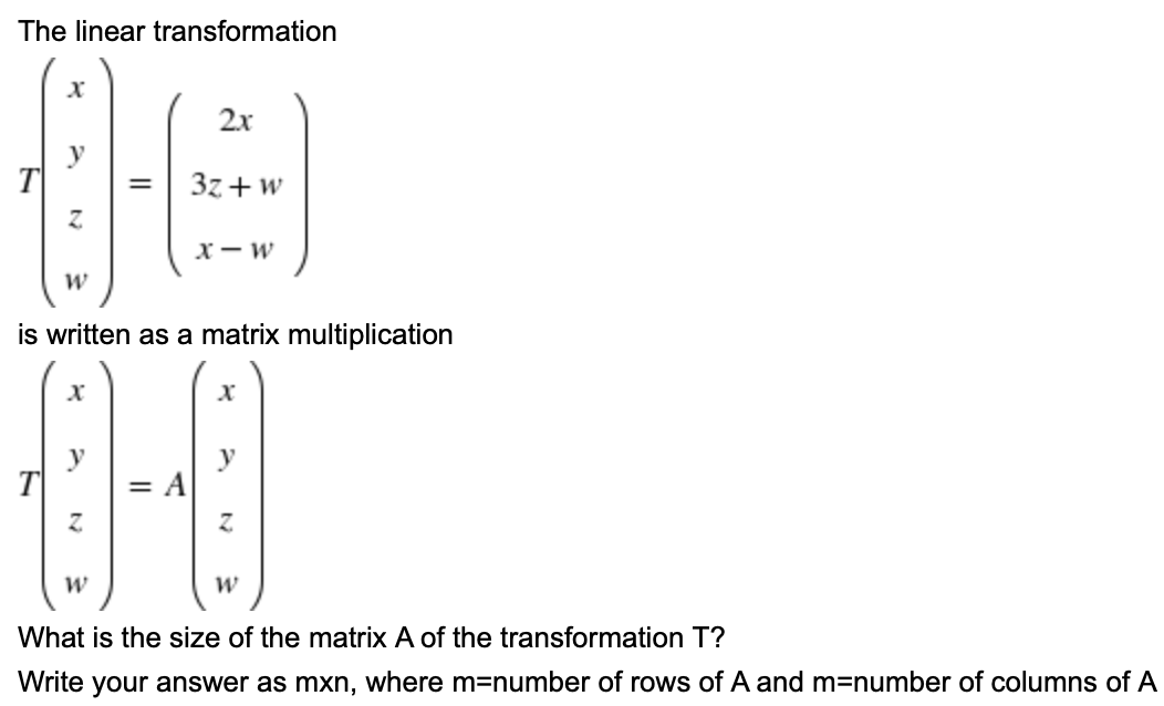 The linear transformation
2x
y
T
3z+w
х — w
is written as a matrix multiplication
y
T
= A
What is the size of the matrix A of the transformation T?
Write your answer as mxn, where m=number of rows of A and m=number of columns of A

