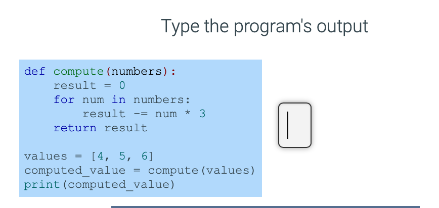 Type the program's output
def compute(numbers):
result = 0
for num in numbers:
num * 3
result
-=
return result
values =
[4, 5, 6]
computed_value = compute (values)
print(computed_value)
