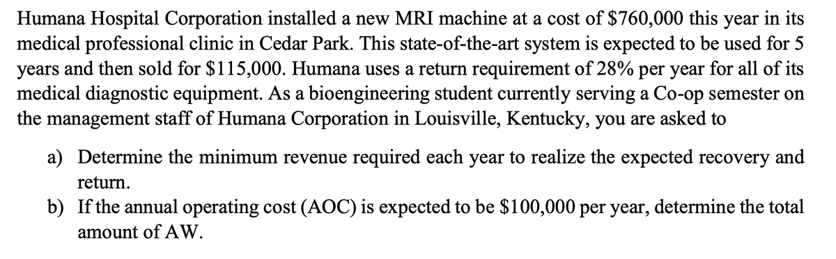 Humana Hospital Corporation installed a new MRI machine at a cost of $760,000 this year in its
medical professional clinic in Cedar Park. This state-of-the-art system is expected to be used for 5
years and then sold for $115,000. Humana uses a return requirement of 28% per year for all of its
medical diagnostic equipment. As a bioengineering student currently serving a Co-op semester on
the management staff of Humana Corporation in Louisville, Kentucky, you are asked to
a) Determine the minimum revenue required each year to realize the expected recovery and
return.
b) If the annual operating cost (AOC) is expected to be $100,000 per year, determine the total
amount of AW.
