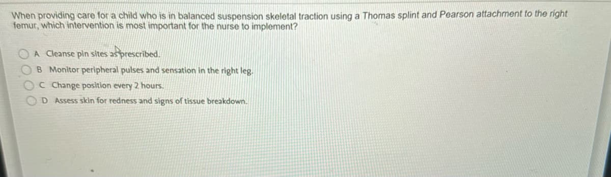 When providing care for a child who is in balanced suspension skeletal traction using a Thomas splint and Pearson attachment to the right
femur, which intervention is most important for the nurse to implement?
A Cleanse pin sites as prescribed.
OB Monitor peripheral pulses and sensation in the right leg.
C Change position every 2 hours.
D Assess skin for redness and signs of tissue breakdown.