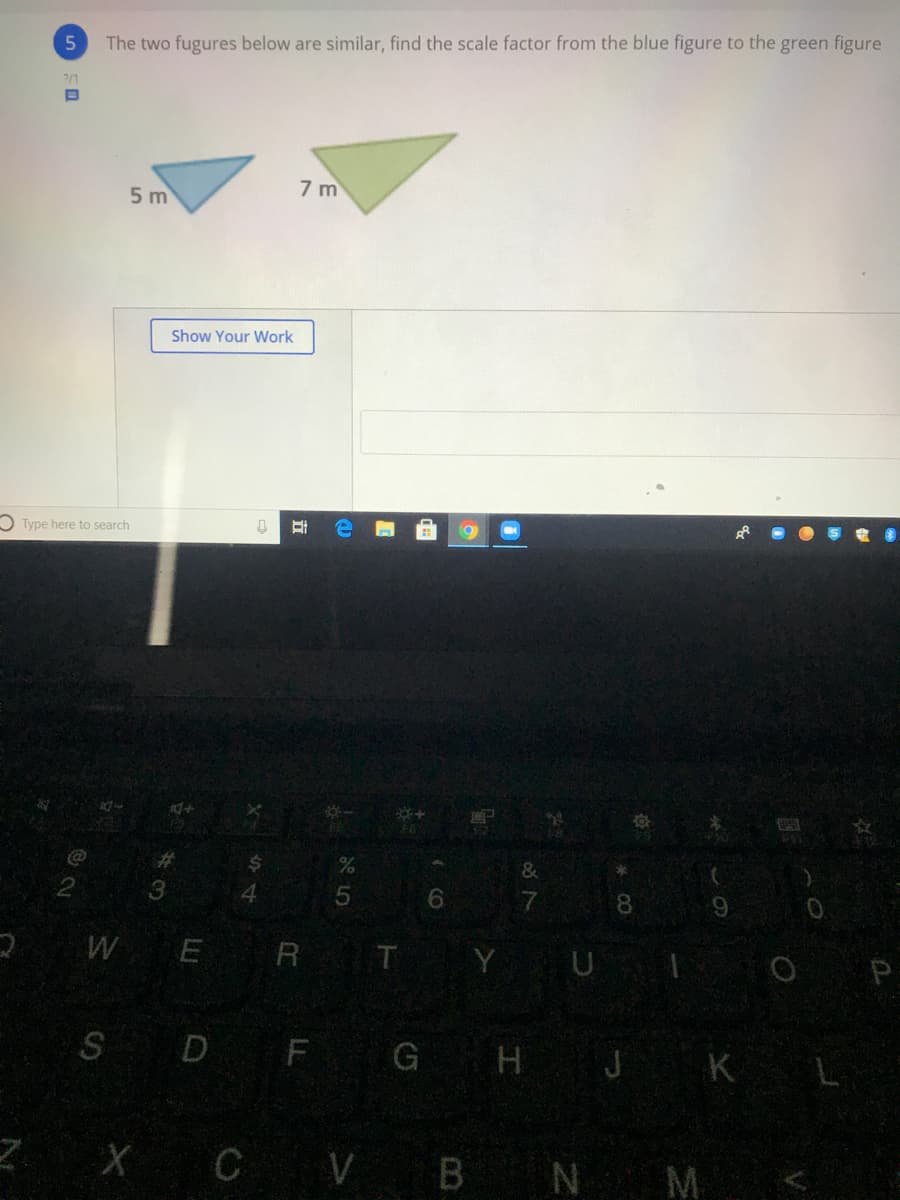 The two fugures below are similar, find the scale factor from the blue figure to the green figure
7/1
5 m
7 m
Show Your Work
O Type here to search
%23
3
6.
7
8.
9.
2WE R T Y U
SD F G H J K L
Z X C V B N M
