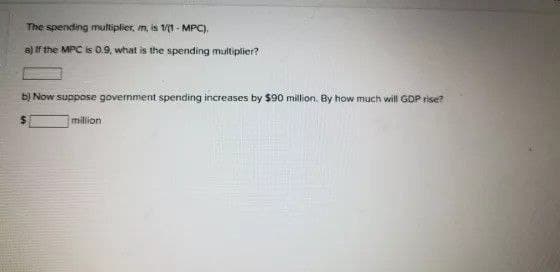 The spending multiplier, m, is V/1- MPC).
a) f the MPC is 0.9, what is the spending mutiplier?
b) Now suppose government spending increases by $90 million. By how much will GDP rise?
million
