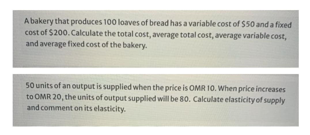 A bakery that produces 100 loaves of bread has a variable cost of $50 and a fixed
cost of $200. Calculate the total cost, average total cost, average variable cost,
and average fixed cost of the bakery.
50 units of an output is supplied when the price is OMR 10. When price increases
to OMR 20, the units of output supplied will be 80. Calculate elasticity of supply
and comment on its elasticity.
