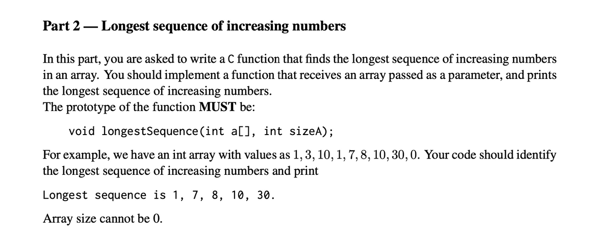 Part 2 – Longest sequence of increasing numbers
In this part, you are asked to write a C function that finds the longest sequence of increasing numbers
in an array. You should implement a function that receives an array passed as a parameter, and prints
the longest sequence of increasing numbers.
The prototype of the function MUST be:
void longestSequence (int a[), int sizeA);
For example, we have an int array with values as 1, 3, 10, 1, 7, 8, 10, 30,0. Your code should identify
the longest sequence of increasing numbers and print
Longest sequence is 1, 7, 8, 10, 30.
Array size cannot be 0.
