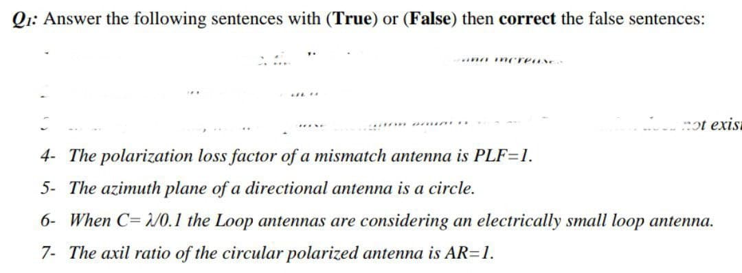 Q1: Answer the following sentences with (True) or (False) then correct the false sentences:
and mereusex
LFL
ot exis
4- The polarization loss factor of a mismatch antenna is PLF=1.
5- The azimuth plane of a directional antenna is a circle.
6- When C=2/0.1 the Loop antennas are considering an electrically small loop antenna.
7- The axil ratio of the circular polarized antenna is AR=1.
