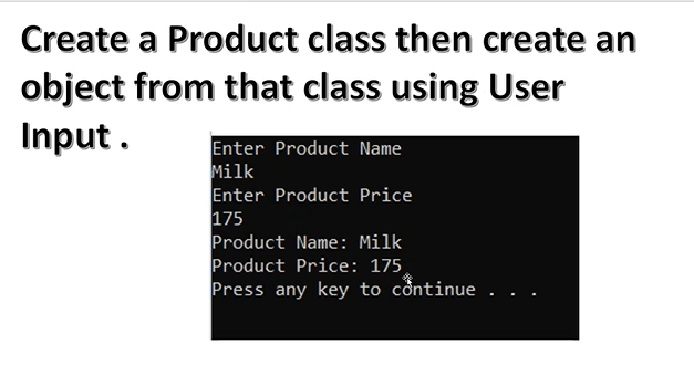 Create a Product class then create an
object from that class using User
Input.
Enter Product Name
Milk
Enter Product Price
175
Product Name: Milk
Product Price: 175
Press any key to continue.