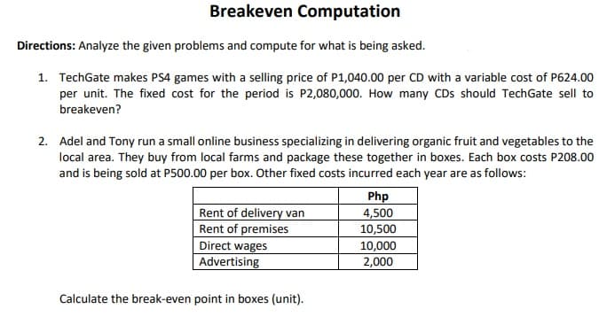 Breakeven Computation
Directions: Analyze the given problems and compute for what is being asked.
1. TechGate makes PS4 games with a selling price of P1,040.00 per CD with a variable cost of P624.00
per unit. The fixed cost for the period is P2,080,000. How many CDs should TechGate sell to
breakeven?
2. Adel and Tony run a small online business specializing in delivering organic fruit and vegetables to the
local area. They buy from local farms and package these together in boxes. Each box costs P208.00
and is being sold at P500.00 per box. Other fixed costs incurred each year are as follows:
Php
Rent of delivery van
4,500
Rent of premises
10,500
Direct wages
10,000
Advertising
2,000
Calculate the break-even point in boxes (unit).