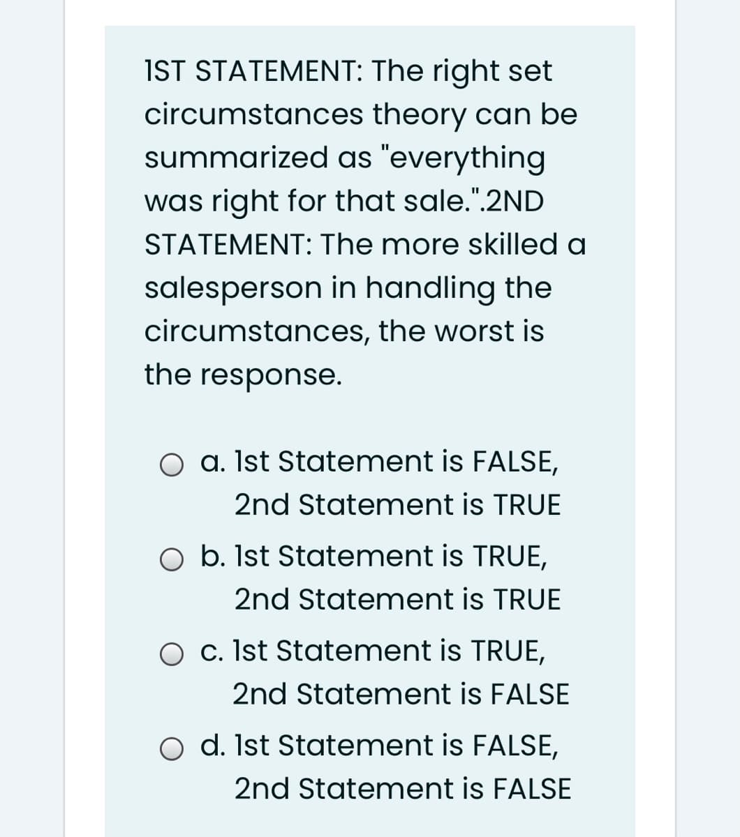 IST STATEMENT: The right set
circumstances theory can be
summarized as "everything
was right for that sale.".2ND
STATEMENT: The more skilled a
salesperson in handling the
circumstances, the worst is
the response.
O a. Ist Statement is FALSE,
2nd Statement is TRUE
O b. Ist Statement is TRUE,
2nd Statement is TRUE
O c. Ist Statement is TRUE,
2nd Statement is FALSE
O d. Ist Statement is FALSE,
2nd Statement is FALSE
