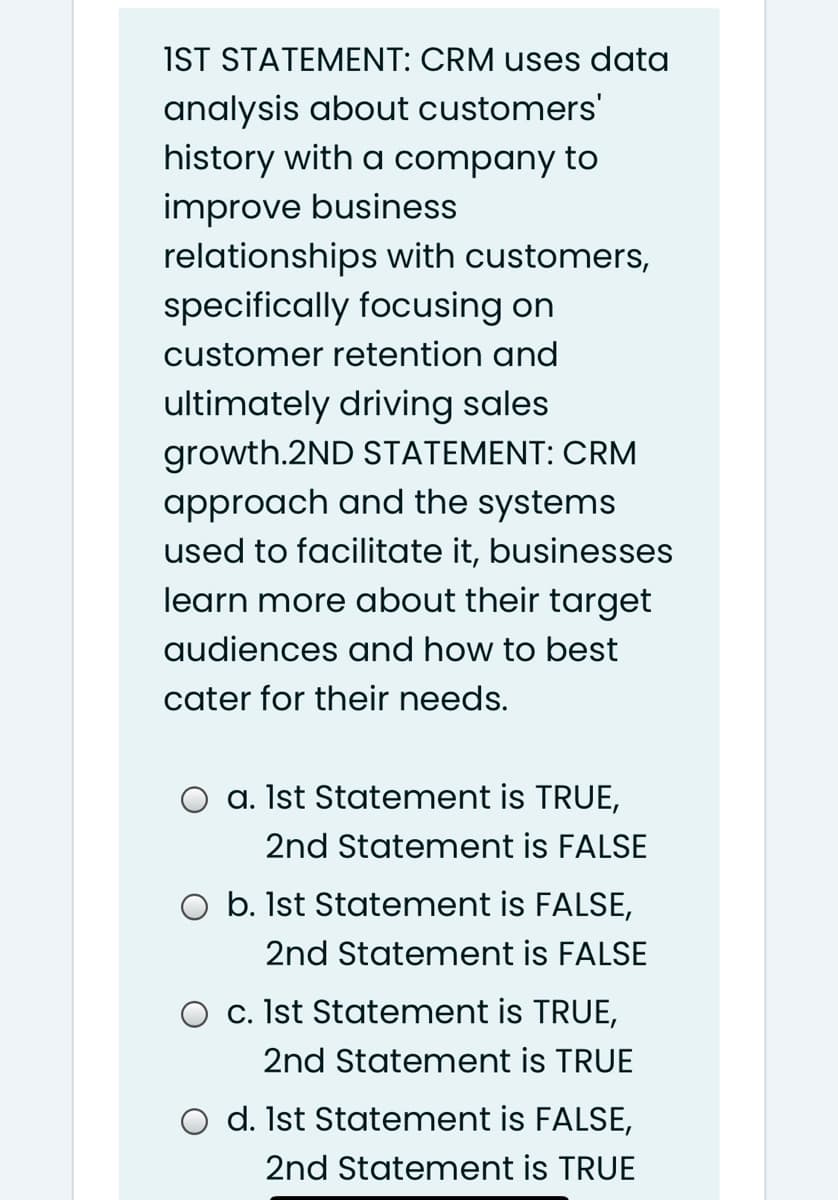 IST STATEMENT: CRM uses data
analysis about customers'
history with a company to
improve business
relationships with customers,
specifically focusing on
customer retention and
ultimately driving sales
growth.2ND STATEMENT: CRM
approach and the systems
used to facilitate it, businesses
learn more about their target
audiences and how to best
cater for their needs.
O a. Ist Statement is TRUE,
2nd Statement is FALSE
O b. Ist Statement is FALSE,
2nd Statement is FALSE
O c. Ist Statement is TRUE,
2nd Statement is TRUE
O d. Ist Statement is FALSE,
2nd Statement is TRUE
